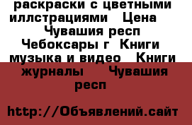 раскраски с цветными иллстрациями › Цена ­ 5 - Чувашия респ., Чебоксары г. Книги, музыка и видео » Книги, журналы   . Чувашия респ.